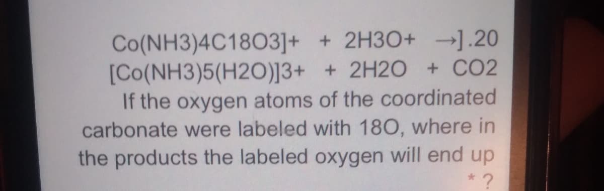 Co(NH3)4C1803]+ + 2H3O+ →1.20
[Co(NH3)5(H2O)]3+ + 2H2O + CO2
If the oxygen atoms of the coordinated
carbonate were labeled with 180, where in
the products the labeled oxygen will end up
* ?
