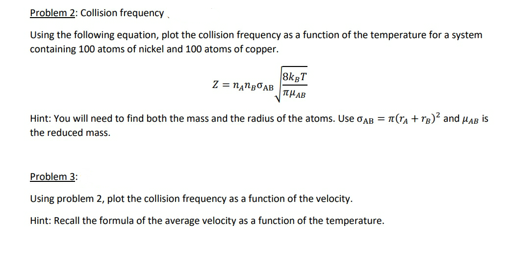 Problem 2: Collision frequency
Using the following equation, plot the collision frequency as a function of the temperature for a system
containing 100 atoms of nickel and 100 atoms of copper.
8kgT
Z = nanBOAB
THAB
Hint: You will need to find both the mass and the radius of the atoms. Use oAB = 1(ra + rg)² and HAB
is
the reduced mass.

