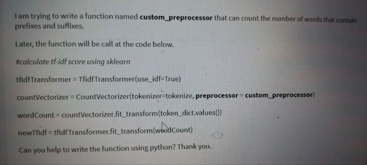 I am trying to write a function named custom_preprocessor that can count the number of words that contain
prefixes and suffixes.
Later, the function will be call at the code below.
#calculate tf-idf score using sklearn
tfldfTransformer = TfidfTransformer(use_idf=True)
%3D
countVectorizer CountVectorizer(tokenizer=tokenize, preprocessor = custom_preprocessor)
wordCount = countVectorizer.fit_transform(token_dict.values()
newTfldf = tfidfTransformer.fit_transform(wesdCount)
!!
Can you help to write the function using python? Thank you.
