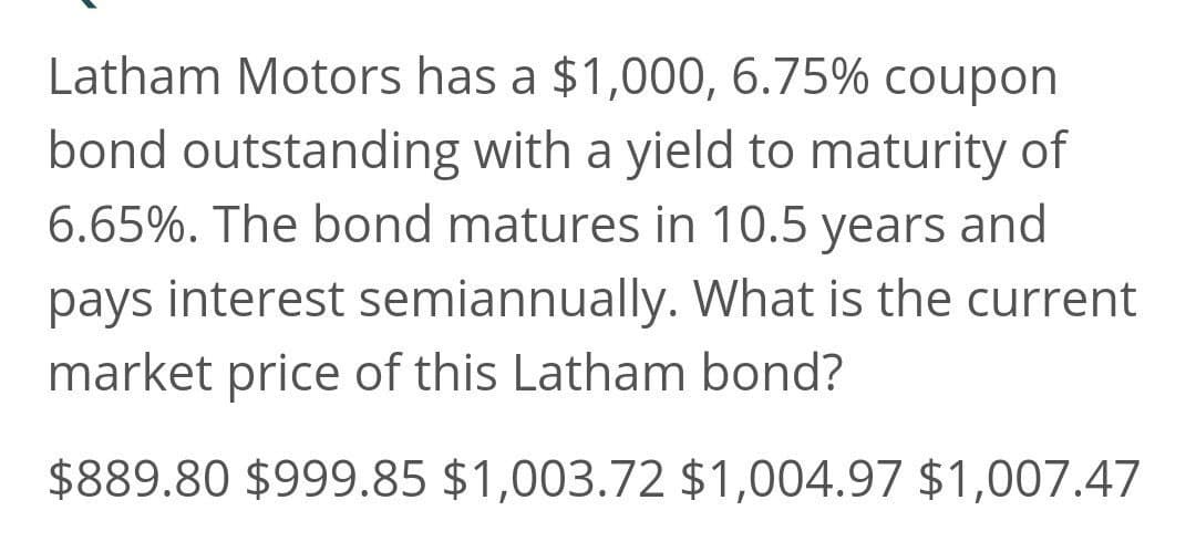 Latham Motors has a $1,000, 6.75% coupon
bond outstanding with a yield to maturity of
6.65%. The bond matures in 10.5 years and
pays interest semiannually. What is the current
market price of this Latham bond?
$889.80 $999.85 $1,003.72 $1,004.97 $1,007.47
