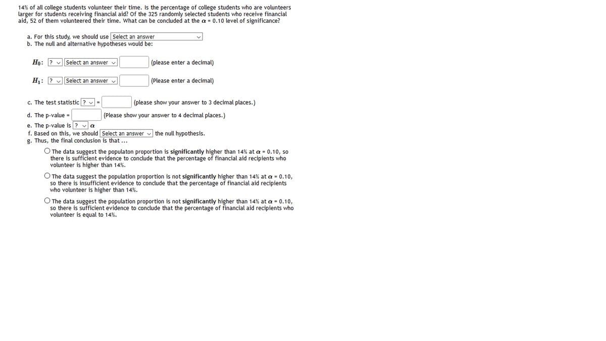 14% of all college students volunteer their time. Is the percentage of college students who are volunteers
larger for students receiving financial aid? Of the 325 randomly selected students who receive financial
aid, 52 of them volunteered their time. What can be concluded at the a = 0.10 level of significance?
a. For this study, we should use Select an answer
b. The null and alternative hypotheses would be:
Ho: ? v Select an answer v
(please enter a decimal)
H: ? v| Select an answer v
(Please enter a decimal)
c. The test statistic ? v =
(please show your answer to 3 decimal places.)
d. The p-value =
(Please show your answer to 4 decimal places.)
e. The p-value is ? va
f. Based on this, we should Select an answer v the null hypothesis.
g. Thus, the final conclusion is that ...
O The data suggest the populaton proportion is significantly higher than 14% at a = 0.10, so
there is sufficient evidence to conclude that the percentage of financial aid recipients who
volunteer is higher than 14%.
O The data suggest the population proportion is not significantly higher than 14% at a = 0.10,
so there is insufficient evidence to conclude that the percentage of financial aid recipients
who volunteer is higher than 14%.
O The data suggest the population proportion is not significantly higher than 14% at a = 0.10,
so there is sufficient evidence to conclude that the percentage of financial aid recipients who
volunteer is equal to 14%.
