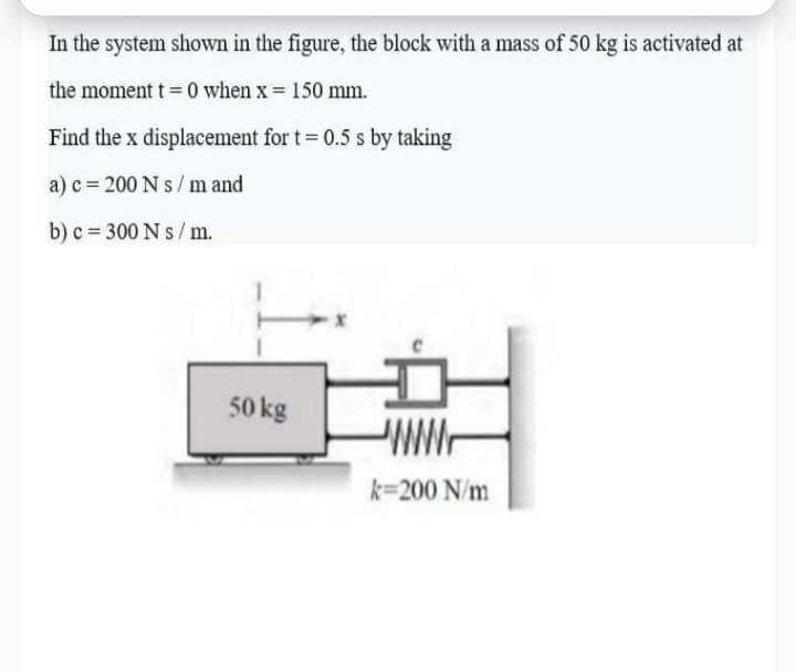 In the system shown in the figure, the block with a mass of 50 kg is activated at
the moment t = 0 when x = 150 mm.
Find the x displacement for t= 0.5 s by taking
a) c = 200 N s /m and
b) c = 300 N s/ m.
50 kg
k=200 N/m
