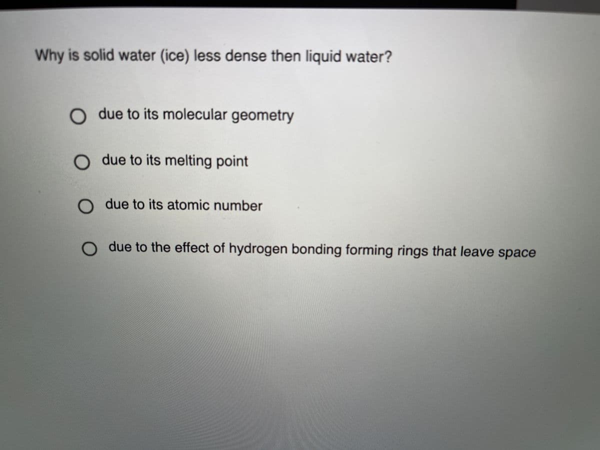 Why is solid water (ice) less dense then liquid water?
O due to its molecular geometry
O due to its melting point
due to its atomic number
due to the effect of hydrogen bonding forming rings that leave space
