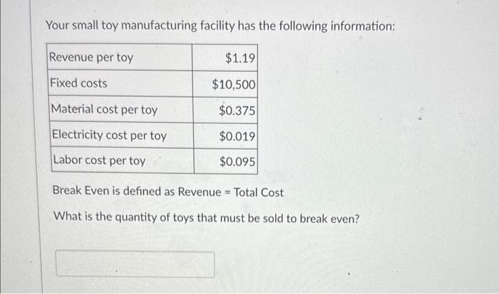 Your small toy manufacturing facility has the following information:
Revenue per toy
Fixed costs
Material cost per toy
Electricity cost per toy
Labor cost per toy
$1.19
$10,500
$0.375
$0.019
$0.095
Break Even is defined as Revenue = Total Cost
What is the quantity of toys that must be sold to break even?