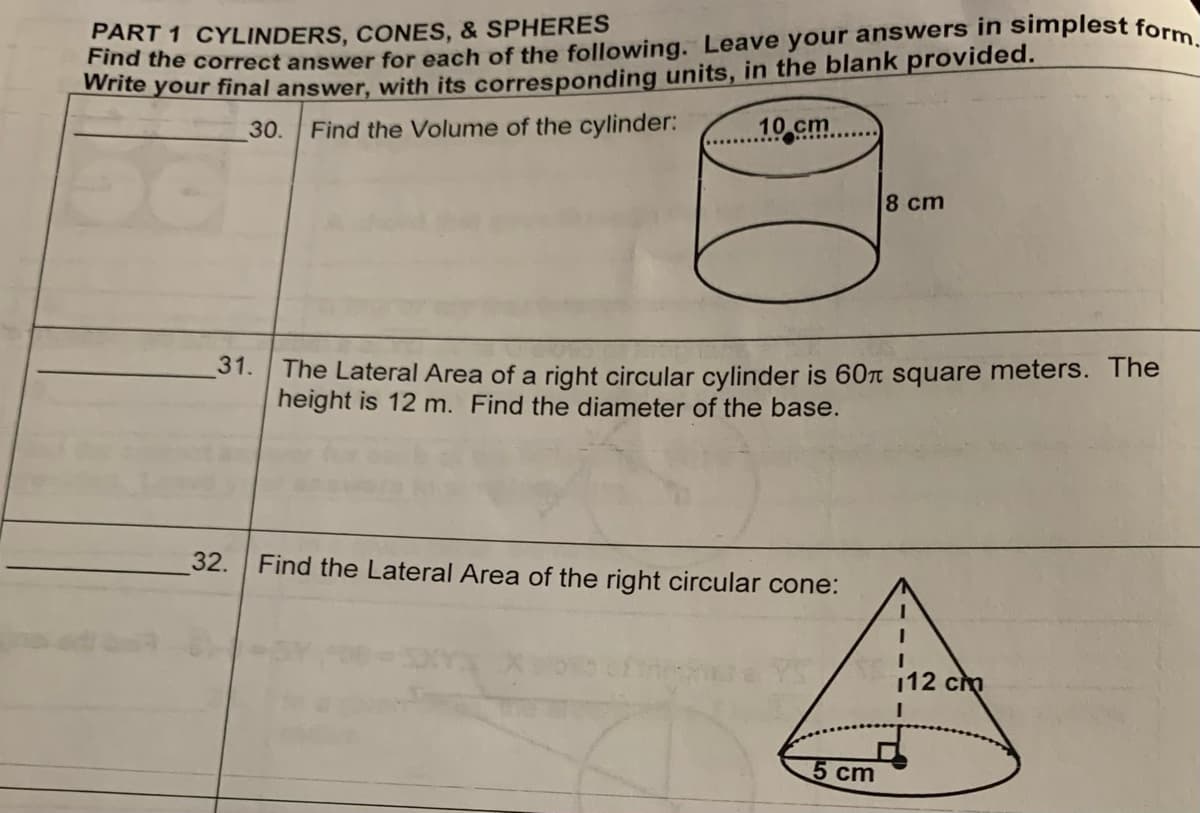 PART 1 CYLINDERS, CONES, & SPHERES
Find the correct answer for each of the following. Leave your answers in simplest form.
Write your final answer, with its corresponding units, in the blank provided.
30.
Find the Volume of the cylinder:
31.
10.cm
The Lateral Area of a right circular cylinder is 60 square meters. The
height is 12 m. Find the diameter of the base.
32. Find the Lateral Area of the right circular cone:
8 cm
5 cm
112 cm