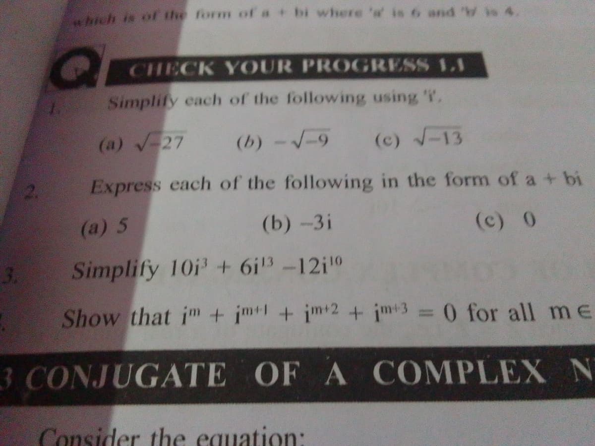 which is of the form of a + bi where ' is 6 and 'W is 4.
CHECK YOUR PROGRESS LI
Simplify each of the following using 'T.
(a) √ 27
(b)-√19
(c) √-13
Express each of the following in the form of a + bi
(a) 5
(b) -3i
(c) 0
Simplify 101³ + 6i¹³ -12i¹⁰
Show that im+im+im+2+im+3 = 0 for all me
3 CONJUGATE OF A COMPLEX N
Consider the equation: