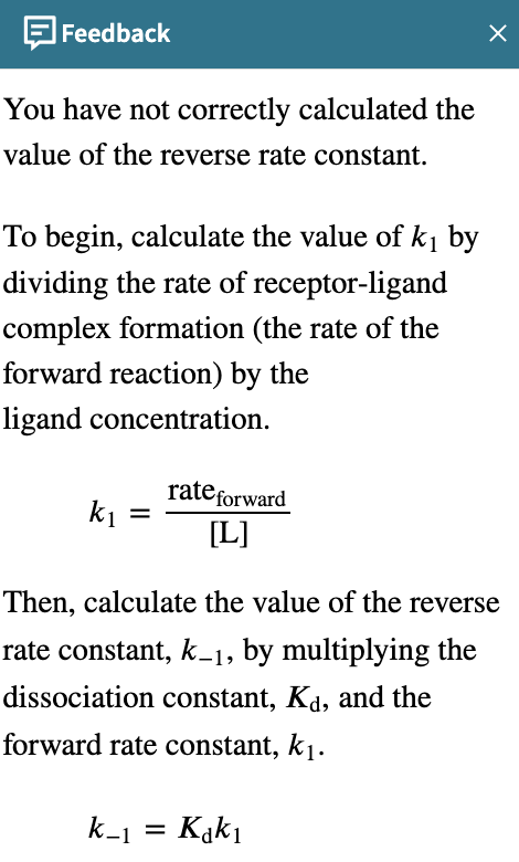 Feedback
You have not correctly calculated the
value of the reverse rate constant.
To begin, calculate the value of k₁ by
dividing the rate of receptor-ligand
complex formation (the rate of the
forward reaction) by the
ligand concentration.
k₁ =
rate forward
[L]
X
Then, calculate the value of the reverse
rate constant, k_1, by multiplying the
dissociation constant, Kd, and the
forward rate constant, k₁.
k_1 = Kakı
