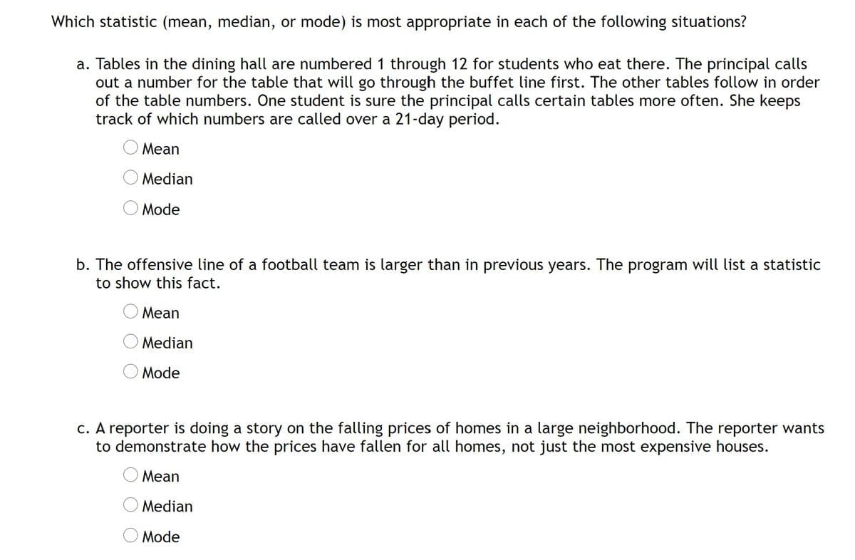 Which statistic (mean, median, or mode) is most appropriate in each of the following situations?
a. Tables in the dining hall are numbered 1 through 12 for students who eat there. The principal calls
out a number for the table that will go through the buffet line first. The other tables follow in order
of the table numbers. One student is sure the principal calls certain tables more often. She keeps
track of which numbers are called over a 21-day period.
Mean
Median
Mode
b. The offensive line of a football team is larger than in previous years. The program will list a statistic
to show this fact.
Mean
Median
Mode
c. A reporter is doing a story on the falling prices of homes in a large neighborhood. The reporter wants
to demonstrate how the prices have fallen for all homes, not just the most expensive houses.
O Mean
Median
O Mode
