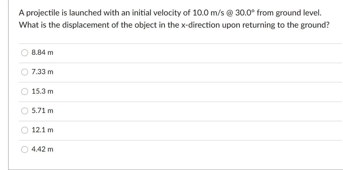 A projectile is launched with an initial velocity of 10.0 m/s @ 30.0° from ground level.
What is the displacement of the object in the x-direction upon returning to the ground?
8.84 m
7.33 m
15.3 m
5.71 m
12.1 m
4.42 m
