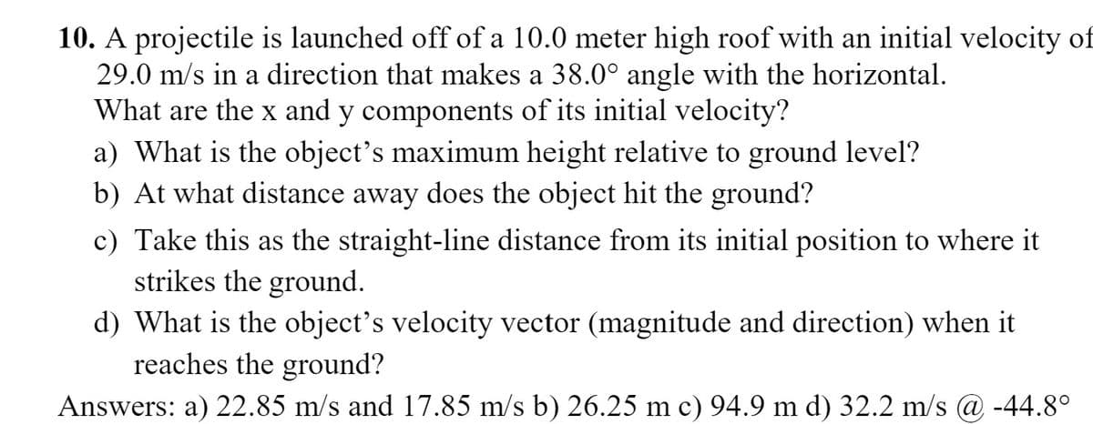 10. A projectile is launched off of a 10.0 meter high roof with an initial velocity of
29.0 m/s in a direction that makes a 38.0° angle with the horizontal.
What are the x and y components of its initial velocity?
a) What is the object's maximum height relative to ground level?
b) At what distance away does the object hit the ground?
c) Take this as the straight-line distance from its initial position to where it
strikes the ground.
d) What is the object's velocity vector (magnitude and direction) when it
reaches the ground?
Answers: a) 22.85 m/s and 17.85 m/s b) 26.25 m c) 94.9 m d) 32.2 m/s @ -44.8°
