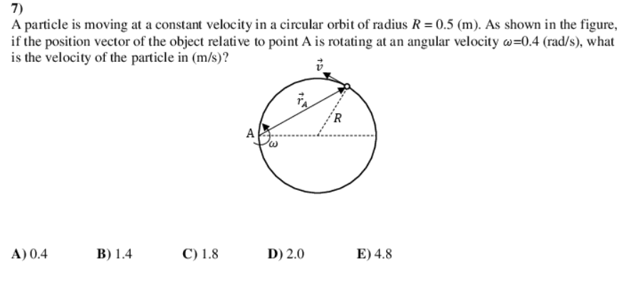 7)
A particle is moving at a constant velocity in a circular orbit of radius R = 0.5 (m). As shown in the figure,
if the position vector of the object relative to point A is rotating at an angular velocity w=0.4 (rad/s), what
is the velocity of the particle in (m/s)?
´R
A
A) 0.4
В) 1.4
C) 1.8
D) 2.0
E) 4.8

