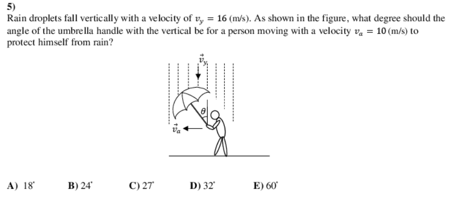 5)
Rain droplets fall vertically with a velocity of v, = 16 (m/s). As shown in the figure, what degree should the
angle of the umbre lla handle with the vertical be for a person moving with a velocity va = 10 (m/s) to
protect himself from rain?
va
A) 18°
В) 24
C) 27
D) 32'
E) 60
