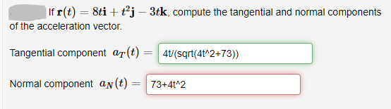 |If r(t) = 8ti + tj – 3tk, compute the tangential and normal components
of the acceleration vector.
Tangential component ar(t) =| 4t/(sqrt(4t^2+73))
Normal component an(t) = 73+4t^2
%3|
