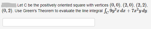 | Let C be the positively oriented square with vertices (0, 0), (2,0), (2,2),
(0, 2). Use Green's Theorem to evaluate the line integral fo 9y?x dx + 7x²y dy.
