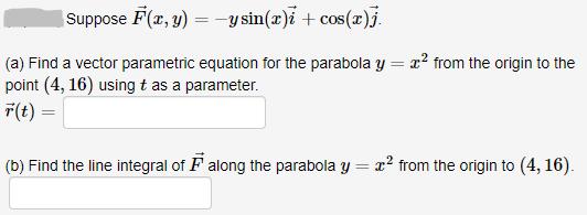 Suppose F(x, y) = -y sin(x)i + cos(x)j.
x? from the origin to the
(a) Find a vector parametric equation for the parabola y
point (4, 16) using t as a parameter.
F(t)
(b) Find the line integral of F along the parabola y = x² from the origin to (4, 16).
