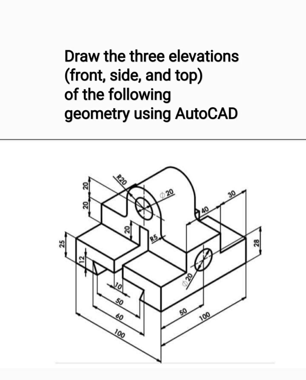 Draw the three elevations
(front, side, and top)
of the following
geometry using AutoCAD
20
30
Q40
10
50
60
50
100
100
R20
