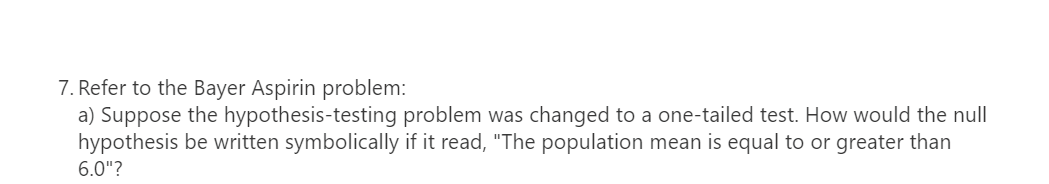 7. Refer to the Bayer Aspirin problem:
a) Suppose the hypothesis-testing problem was changed to a one-tailed test. How would the null
hypothesis be written symbolically if it read, "The population mean is equal to or greater than
6.0"?
