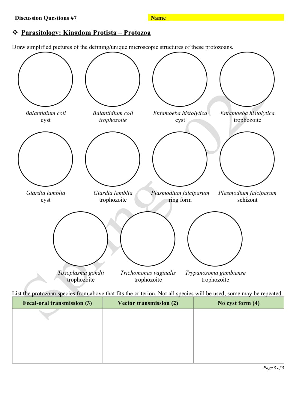 Discussion Questions #7
Parasitology: Kingdom Protista – Protozoa
Draw simplified pictures of the defining/unique microscopic structures of these protozoans.
OOOO
Balantidium coli
cyst
Giardia lamblia
cyst
Balantidium coli
trophozoite
Giardia lamblia
trophozoite
Name
Toxoplasma gondii
trophozoite
Entamoeba histolytica Entamoeba histolytica
trophozoite
Clas
cyst
Plasmodium falciparum Plasmodium falciparum
ring form
schizont
OOO
Trichomonas vaginalis Trypanosoma gambiense
trophozoite
trophozoite
List the protozoan species from above that fits the criterion. Not all species will be used; some may be repeated.
Fecal-oral transmission (3)
Vector transmission (2)
No cyst form (4)
Page 3 of 3