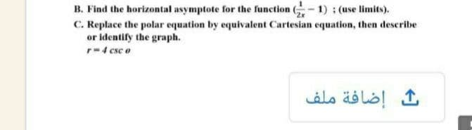 B. Find the horizontal asymptote for the function - 1) ; (use limits).
C. Replace the polar equation by equivalent Cartesian equation, then describe
or identify the graph.
r-4 csc o
إضافة ملف
