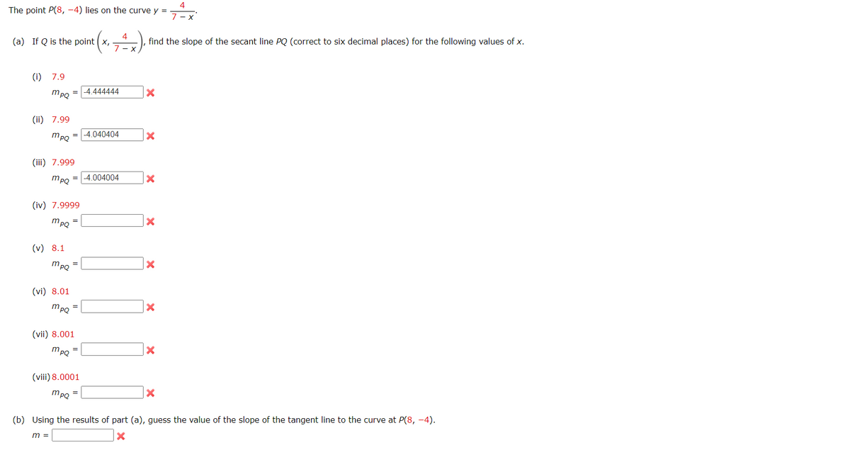4
The point P(8, –4) lies on the curve y =
4
(a) If Q is the point (x,
find the slope of the secant line PQ (correct to six decimal places) for the following values of x.
(i) 7.9
4 444444
mpQ
%3D
(ii) 7.99
= -4.040404
mpQ
(iii) 7.999
mpo = -4.004004
(iv) 7.9999
mPQ
(v) 8.1
mpQ
(vi) 8.01
mpQ
(vii) 8.001
mPQ
(viii) 8.0001
mpQ
(b) Using the results of part (a), guess the value of the slope of the tangent line to the curve at P(8, –4).
m =
