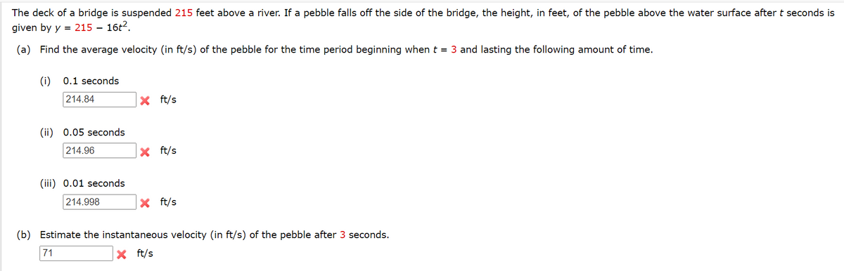 The deck of a bridge is suspended 215 feet above a river. If a pebble falls off the side of the bridge, the height, in feet, of the pebble above the water surface after t seconds is
given by y = 215 – 16t2.
(a) Find the average velocity (in ft/s) of the pebble for the time period beginning when t = 3 and lasting the following amount of time.
(i)
0.1 seconds
214.84
X ft/s
(ii) 0.05 seconds
214.96
X ft/s
(iii) 0.01 seconds
214.998
X ft/s
(b) Estimate the instantaneous velocity (in ft/s) of the pebble after 3 seconds.
71
X ft/s
