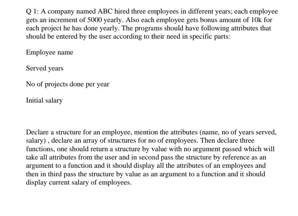 Q 1: A company named ABC hired three employees in different years; each employee
gets an increment of 5000 yearly. Also each employee gets bonus amount of 10k for
each project he has done yearly. The programs should have following attributes that
should be entered by the user according to their need in specific parts:
Employee name
Served years
No of projects done per year
Initial salary
Declare a structure for an employee, mention the attributes (name, no of years served,
salary), declare an array of structures for no of employees. Then declare three
functions, one should return a structure by value with no argument passed which will
take all attributes from the user and in second pass the structure by reference as an
argument to a function and it should display all the attributes of an employees and
then in third pass the structure by value as an argument to a function and it should
display current salary of employees.
