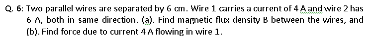 Q. 6: Two parallel wires are separated by 6 cm. Wire 1 carries a current of 4 A and wire 2 has
6 A, both in same direction. (a). Find magnetic flux density B between the wires, and
(b). Find force due to current 4 A flowing in wire 1.
