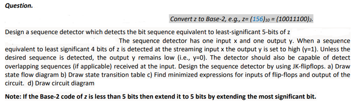 Question.
Convert z to Base-2, e.g., z= (156)10 = (10011100)2.
Design a sequence detector which detects the bit sequence equivalent to least-significant 5-bits of z
The sequence detector has one input x and one output y. When a sequence
equivalent to least significant 4 bits of z is detected at the streaming input x the output y is set to high (y=1). Unless the
desired sequence is detected, the output y remains low (i.e., y=0). The detector should also be capable of detect
overlapping sequences (if applicable) received at the input. Design the sequence detector by using JK-flipflops. a) Draw
state flow diagram b) Draw state transition table c) Find minimized expressions for inputs of flip-flops and output of the
circuit. d) Draw circuit diagram
Note: If the Base-2 code of z is less than 5 bits then extend it to 5 bits by extending the most significant bit.
