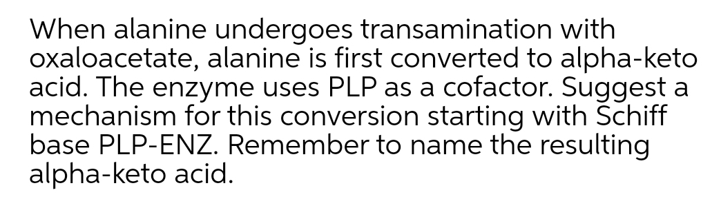 When alanine undergoes transamination with
oxaloacetate, alanine is first converted to alpha-keto
acid. The enzyme uses PLP as a cofactor. Suggest a
mechanism for this conversion starting with Schiff
base PLP-ENZ. Remember to name the resulting
alpha-keto acid.
