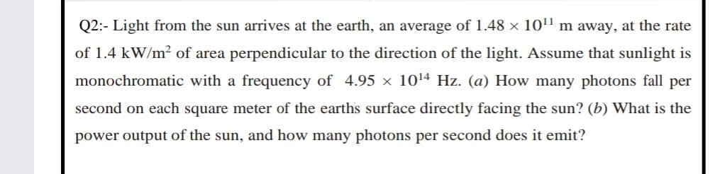 Q2:- Light from the sun arrives at the earth, an average of 1.48 × 10" m away, at the rate
of 1.4 kW/m? of area perpendicular to the direction of the light. Assume that sunlight is
monochromatic with a frequency of 4.95 × 1014 Hz. (a) How many photons fall per
second on each square meter of the earths surface directly facing the sun? (b) What is the
power output of the sun, and how many photons per second does it emit?
