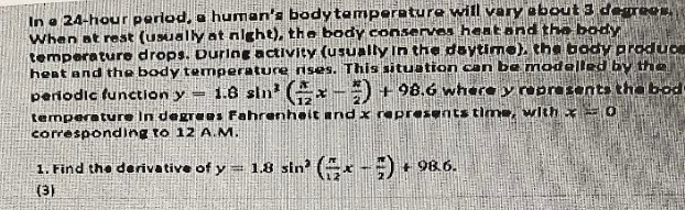 In a 24-hour period, a human's body temperature will vary about 3 degrees.
When at rest (usually at night), the body conserves heat and the body
temperature drops. During activity (usually in the daytime), the body produce
heat and the body temperature rises. This situation can be modelled by the
periodic function y 1.8 sin(x) + 98.6 where y represents the bod-
temperature in degrees Fahrenheit and x represents time, with = 0
corresponding to 12 A.M.
1. Find the derivative of y = 1.8 sin' (x) +96
98.6.
(3)