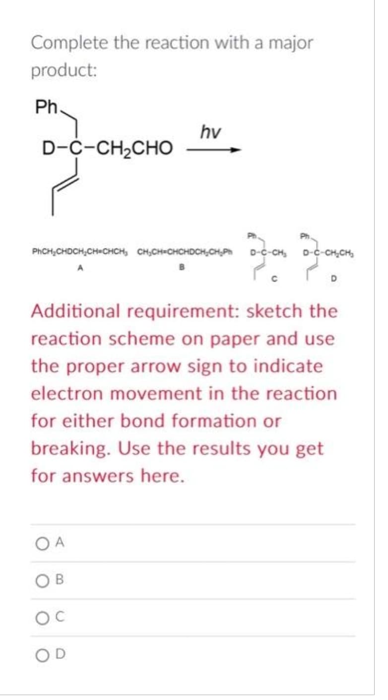 Complete the reaction with a major
product:
Ph
D-C-CH,CHO
PhCH₂CHDCH₂CH=CHCH₂ CH₂CH=CHCHDCH₂CH₂Ph
hv
OA
Additional requirement: sketch the
reaction scheme on paper and use
the proper arrow sign to indicate
electron movement in the reaction
for either bond formation or
breaking. Use the results you get
for answers here.
OC
Jou Fan
-CH₂
CH₂CH₂
了。