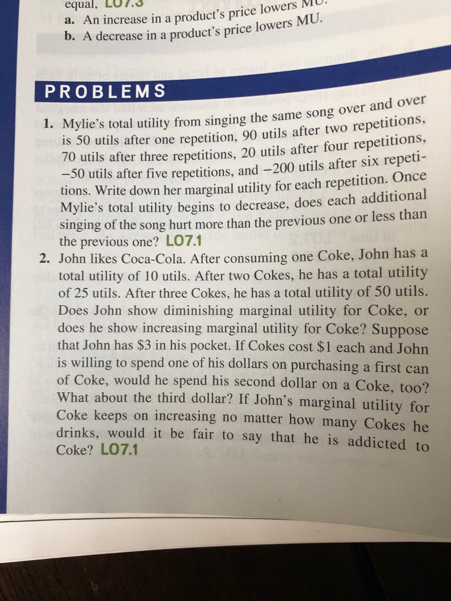 equal,
a. An increase in a product's price lowers
PROBLEMS
Is 50 utils after one repetition, 90 utils after two repetitions,
70 utils after three repetitions, 20 utils after four repetitions,
-50 utils after five repetitions, and -200 utils after six repeti-
tions. Write down her marginal utility for each repetition. Once
Mylie's total utility begins to decrease, does each additional
singing of the song hurt more than the previous one or less than
the previous one? LO7.1
2. John likes Coca-Cola. After consuming one Coke, John has a
total utility of 10 utils. After two Cokes, he has a total utility
of 25 utils. After three Cokes, he has a total utility of 50 utils.
Does John show diminishing marginal utility for Coke, or
does he show increasing marginal utility for Coke? Suppose
that John has $3 in his pocket. If Cokes cost $1 each and John
is willing to spend one of his dollars on purchasing a first can
of Coke, would he spend his second dollar on a Coke, too?
What about the third dollar? If John's marginal utility for
Coke keeps on increasing no matter how many Cokes he
drinks, would it be fair to say that he is addicted to
Coke? LO7.1
