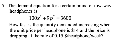 5. The demand equation for a certain brand of tow-way
headphones is
100x +9p? = 3600
How fast is the quantity demanded increasing when
the unit price per headphone is $14 and the price is
dropping at the rate of 0.15 $/headphone/week?
