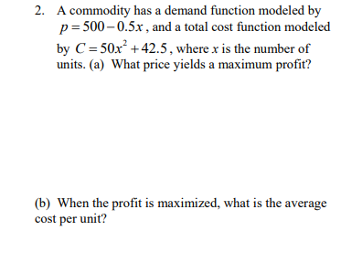 2. A commodity has a demand function modeled by
p= 500– 0.5x , and a total cost function modeled
by C= 50x² + 42.5, where x is the number of
units. (a) What price yields a maximum profit?
(b) When the profit is maximized, what is the average
cost per unit?
