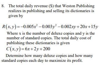 8. The total daily revenue ($) that Weston Publishing
realizes in publishing and selling its dictionaries is
given by
R(x,y)=-0.005x² –0.003y² – 0.002.xy + 20x +15y
Where x is the number of deluxe copies and y is the
number of standard copies. The total daily cost of
publishing these dictionaries is given
C(x,y)=6x+2y+ 200
Determine how many deluxe copies and how many
standard copies each day to maximize its profit.
