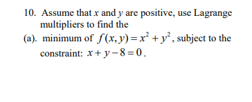 10. Assume that x and y are positive, use Lagrange
multipliers to find the
(a). minimum of f(x, y) = x² + y°, subject to the
constraint: x+ y - 8=0.
