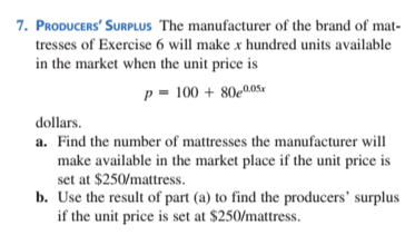 7. PRODUCERS' SURPLUS The manufacturer of the brand of mat-
tresses of Exercise 6 will make x hundred units available
in the market when the unit price is
p = 100 + 80e005«
dollars.
a. Find the number of mattresses the manufacturer will
make available in the market place if the unit price is
set at $250/mattress.
b. Use the result of part (a) to find the producers' surplus
if the unit price is set at $250/mattress.
