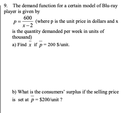 9. The demand function for a certain model of Blu-ray
player is given by
600
(where p is the unit price in dollars and x
p =
x-2
is the quantity demanded per week in units of
thousand)
a) Find x if p= 200 $/unit.
b) What is the consumers' surplus if the selling price
is set at p= $200/unit ?
