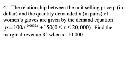 4. The relationship between the unit selling price p (in
dollar) and the quantity demanded x (in pairs) of
women's gloves are given by the demand equation
p=100e 00002*
+150(0<x<20,000). Find the
marginal revenue R' when x=10,000.
