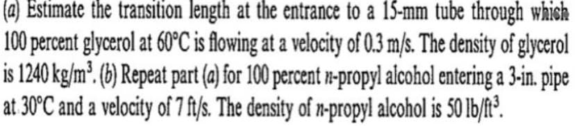 (a) Estimate the transition length at the entrance to a 15-mm tube through which
100 percent glycerol at 60°C is flowing at a velocity of 0.3 m/s. The density of glycerol
is 1240 kg/m³. (b) Repeat part (a) for 100 percent n-propyl alcohol entering a 3-in. pipe
at 30°C and a velocity of 7 ft/s. The density of n-propyl alcohol is 50 lb/ft³.