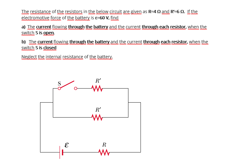 The resistance of the resistors in the below circuit are given as R=4 0 and R'-6 0. If the
electromotive force of the battery is e=60 V, find
a) The current flowing through the battery and the current through each resistor, when the
switch S is open.
www
b) The current flowing through the battery and the current through each resistor, when the
switch S is closed
Neglect the internal resistance of the battery.
R'
S
R'
R
