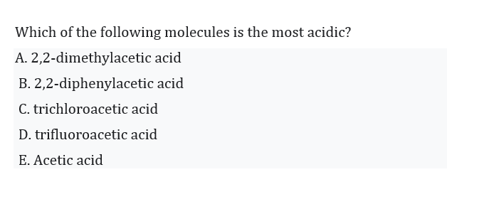 Which of the following molecules is the most acidic?
A. 2,2-dimethylacetic acid
B. 2,2-diphenylacetic acid
C. trichloroacetic acid
D. trifluoroacetic acid
E. Acetic acid
