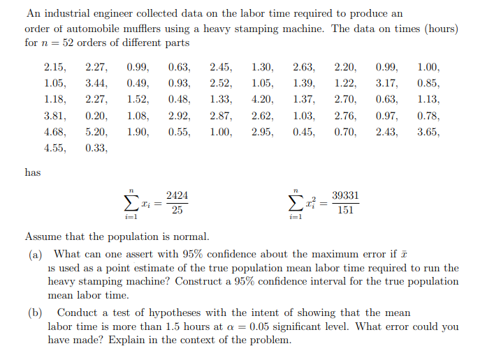 An industrial engineer collected data on the labor time required to produce an
order of automobile mufflers using a heavy stamping machine. The data on times (hours)
for n = 52 orders of different parts
2.15,
2.27,
0.99,
0.63,
2.45,
1.30,
2.63,
2.20,
0.99,
1.00,
1.05,
3.44,
0.49,
0.93,
2.52,
1.05,
1.39,
1.22,
3.17,
0.85,
1.18,
2.27,
1.52,
0.48,
1.33,
4.20,
1.37,
2.70,
0.63,
1.13,
3.81,
0.20,
1.08,
2.92,
2.87,
2.62,
1.03,
2.76,
0.97,
0.78,
4.68,
5.20,
1.90,
0.55,
1.00,
2.95,
0.45,
0.70,
2.43,
3.65,
4.55,
0.33,
has
n
2424
39331
25
151
i=1
i=1
Assume that the population is normal.
(a) What can one assert with 95% confidence about the maximum error if ē
is used as a point estimate of the true population mean labor time required to run the
heavy stamping machine? Construct a 95% confidence interval for the true population
mean labor time.
(b) Conduct a test of hypotheses with the intent of showing that the mean
labor time is more than 1.5 hours at a = 0.05 significant level. What error could you
have made? Explain in the context of the problem.
