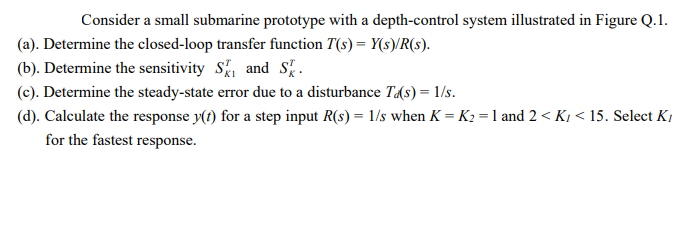 Consider a small submarine prototype with a depth-control system illustrated in Figure Q.1.
(a). Determine the closed-loop transfer function T(s) = Y(s)/R(s).
(b). Determine the sensitivity S, and S.
(c). Determine the steady-state error due to a disturbance T(s) = 1/s.
(d). Calculate the response y(t) for a step input R(s) = 1/s when K = K2 = 1 and 2 < K, < 15. Select K,
for the fastest response.
