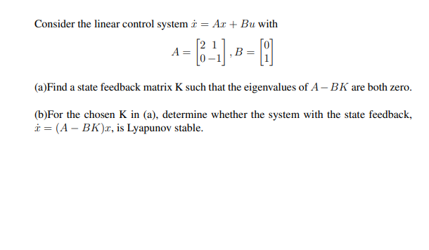 Consider the linear control system i = Ax + Bu with
2 1
A =
‚B =
(a)Find a state feedback matrix K such that the eigenvalues of A– BK are both zero.
(b)For the chosen K in (a), determine whether the system with the state feedback,
i = (A – BK)x, is Lyapunov stable.
