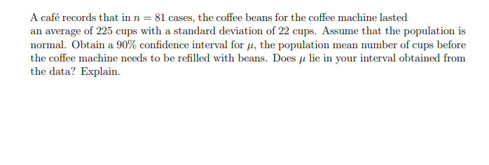 A café records that in n = 81 cases, the coffee beans for the coffee machine lasted
an average of 225 cups with a standard deviation of 22 cups. Assume that the population is
normal. Obtain a 90% confidence interval for 4, the population mean number of cups before
the coffee machine needs to be refilled with beans. Does µ lie in your interval obtained from
the data? Explain.
