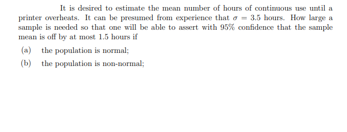 It is desired to estimate the mean number of hours of continuous use until a
printer overheats. It can be presumed from experience that o = 3.5 hours. How large a
sample is needed so that one will be able to assert with 95% confidence that the sample
mean is off by at most 1.5 hours if
(a) the population is normal;
(b) the population is non-normal;
