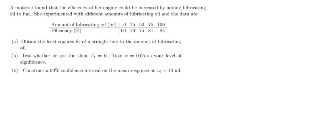 A motorist found that the efficiency of her engine could be increased by adding lubricating
oil to fuel. She experimented with different amounts of lubricating oil and the data are
Amount of lubricating oil (ml)
Efficiency (%)
0 25 50 75 100
| 60 70 75 81 84
(a) Obtain the least squares fit of a straight line to the amount of lubricating
oil.
(b) Test whether or not the slope B, = 0. Take a = 0.05 as your level of
significance.
(c) Construct a 90% confidence interval on the mean response at xo = 10 ml.
