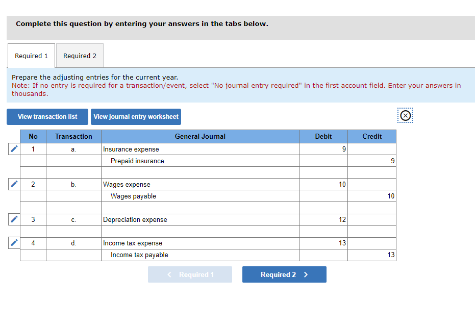 Complete this question by entering your answers in the tabs below.
Required 1
Prepare the adjusting entries for the current year.
Note: If no entry is required for a transaction/event, select "No journal entry required" in the first account field. Enter your answers in
thousands.
·
·
View transaction list View journal entry worksheet
·
Required 2
No Transaction
1
2
3
4
a.
b.
C.
d.
Insurance expense
Prepaid insurance
Wages expense
Wages payable
Depreciation expense
Income tax expense
Income tax payable
General Journal
< Required 1
Required 2 >
Debit
9
10
12
13
Credit
9
10
13
Ⓒ